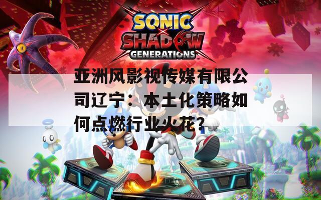 亚洲风影视传媒有限公司辽宁：本土化策略如何点燃行业火花？