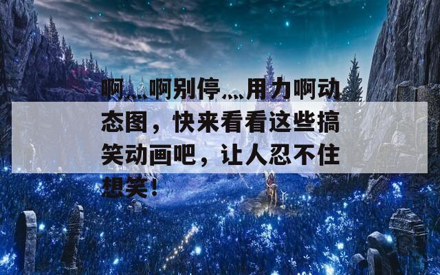 啊灬啊别停灬用力啊动态图，快来看看这些搞笑动画吧，让人忍不住想笑！
