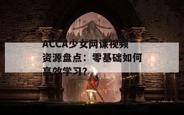 ACCA少女网课视频资源盘点：零基础如何高效学习？