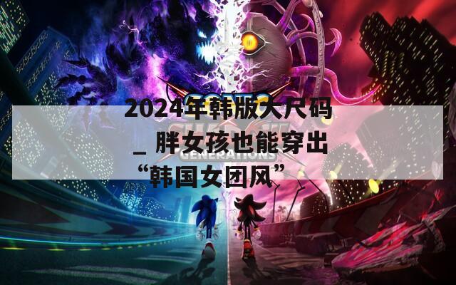 2024年韩版大尺码 _ 胖女孩也能穿出“韩国女团风”