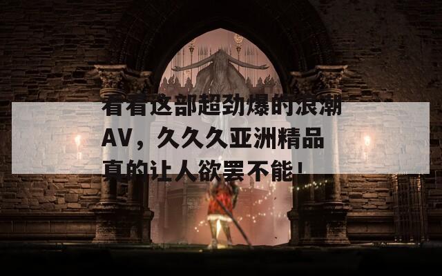 看看这部超劲爆的浪潮AV，久久久亚洲精品真的让人欲罢不能！