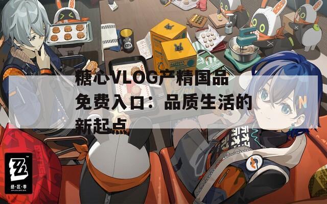 糖心VLOG产精国品免费入口：品质生活的新起点