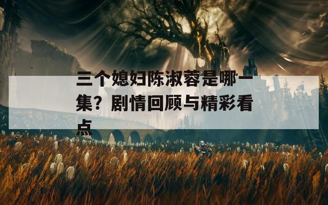 三个媳妇陈淑蓉是哪一集？剧情回顾与精彩看点