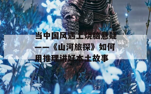 当中国风遇上烧脑悬疑——《山河旅探》如何用推理讲好本土故事