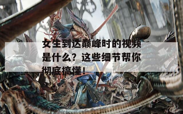 女生到达巅峰时的视频是什么？这些细节帮你彻底搞懂！