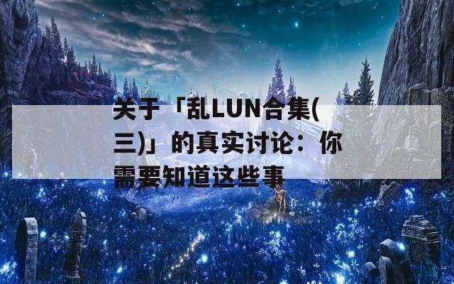 关于「乱LUN合集(三)」的真实讨论：你需要知道这些事