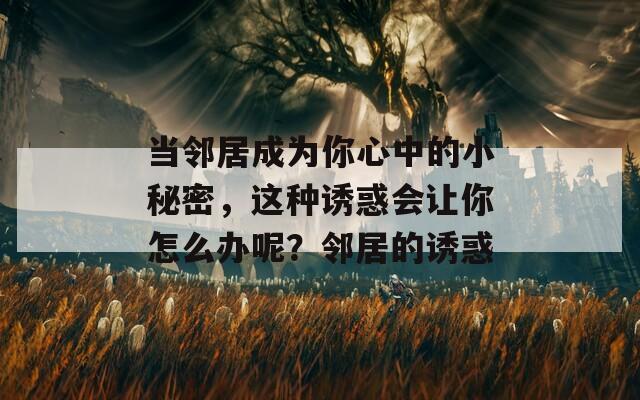 当邻居成为你心中的小秘密，这种诱惑会让你怎么办呢？邻居的诱惑