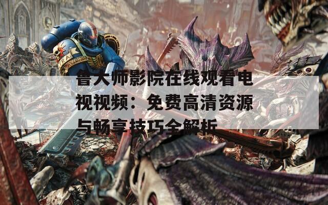 鲁大师影院在线观看电视视频：免费高清资源与畅享技巧全解析