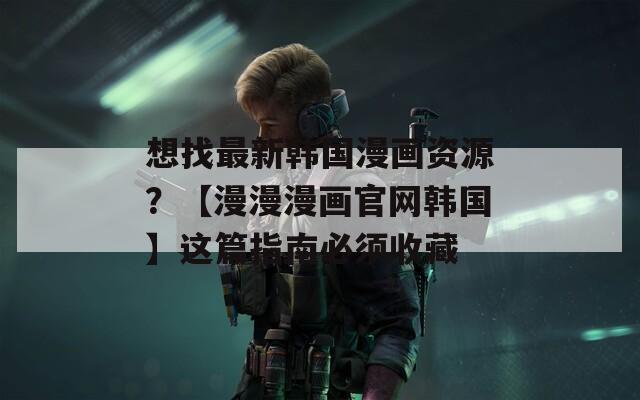 想找最新韩国漫画资源？【漫漫漫画官网韩国】这篇指南必须收藏