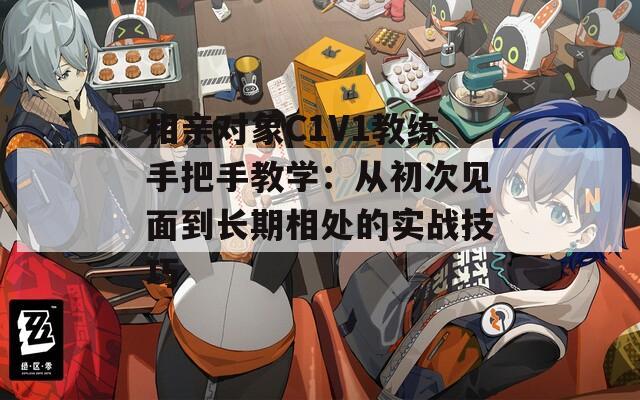 相亲对象C1V1教练手把手教学：从初次见面到长期相处的实战技巧