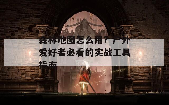 森林地图怎么用？户外爱好者必看的实战工具指南