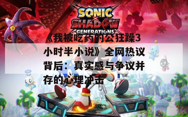 《我被吃药的公狂躁3小时半小说》全网热议背后：真实感与争议并存的心理冲击