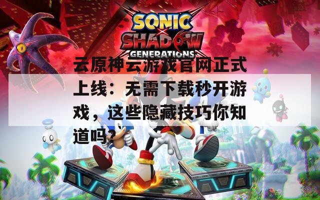 云原神云游戏官网正式上线：无需下载秒开游戏，这些隐藏技巧你知道吗？