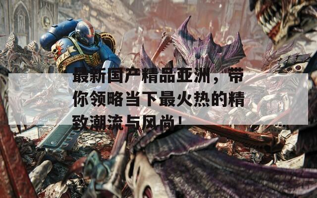 最新国产精品亚洲，带你领略当下最火热的精致潮流与风尚！