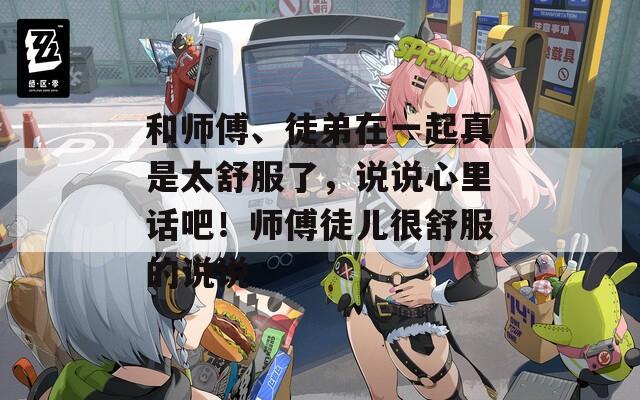 和师傅、徒弟在一起真是太舒服了，说说心里话吧！师傅徒儿很舒服的说说