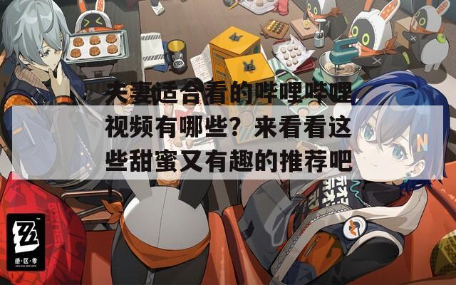 夫妻适合看的哔哩哔哩视频有哪些？来看看这些甜蜜又有趣的推荐吧！