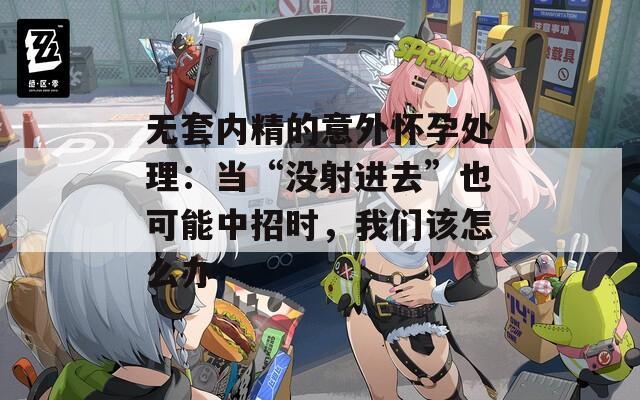 无套内精的意外怀孕处理：当“没射进去”也可能中招时，我们该怎么办