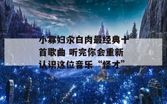 小寡妇汆白肉最经典十首歌曲 听完你会重新认识这位音乐“怪才”