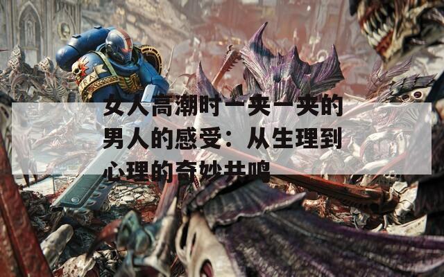 女人高潮时一夹一夹的男人的感受：从生理到心理的奇妙共鸣