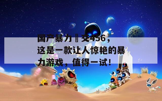 国产暴力挙交456，这是一款让人惊艳的暴力游戏，值得一试！