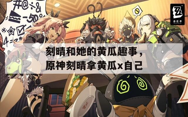 刻晴和她的黄瓜趣事，原神刻晴拿黄瓜x自己