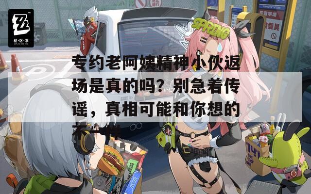 专约老阿姨精神小伙返场是真的吗？别急着传谣，真相可能和你想的不一样