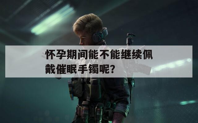 怀孕期间能不能继续佩戴催眠手镯呢？