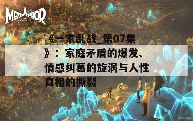 《一家乱战_第07集》：家庭矛盾的爆发、情感纠葛的旋涡与人性真相的撕裂