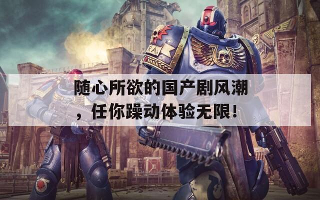 随心所欲的国产剧风潮，任你躁动体验无限！