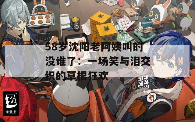 58岁沈阳老阿姨叫的没谁了：一场笑与泪交织的草根狂欢