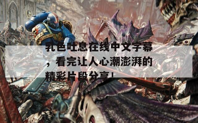 乳色吐息在线中文字幕，看完让人心潮澎湃的精彩片段分享！