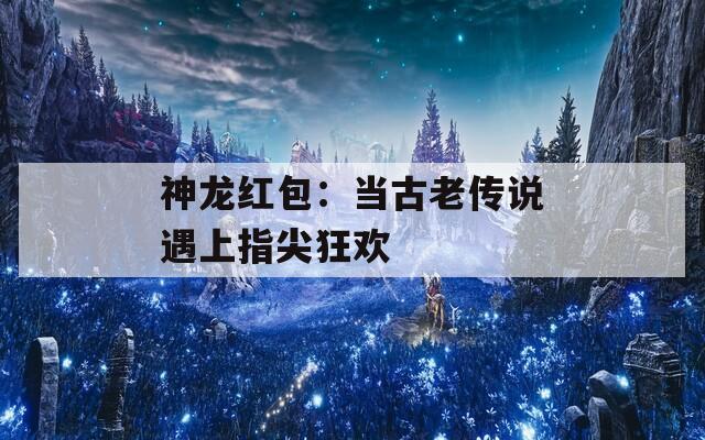 神龙红包：当古老传说遇上指尖狂欢