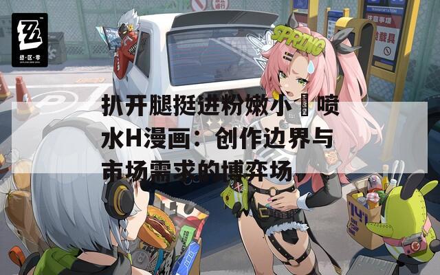 扒开腿挺进粉嫩小泬喷水H漫画：创作边界与市场需求的博弈场