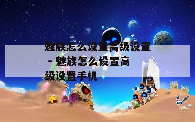 魅族怎么设置高级设置 - 魅族怎么设置高级设置手机