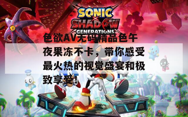 色欲AV无码精品色午夜果冻不卡，带你感受最火热的视觉盛宴和极致享受！