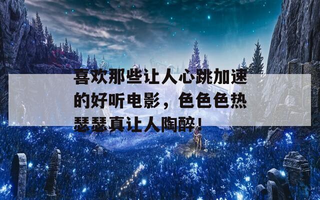 喜欢那些让人心跳加速的好听电影，色色色热瑟瑟真让人陶醉！
