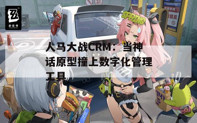 人马大战CRM：当神话原型撞上数字化管理工具