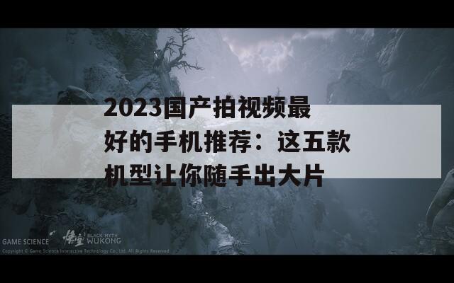 2023国产拍视频最好的手机推荐：这五款机型让你随手出大片