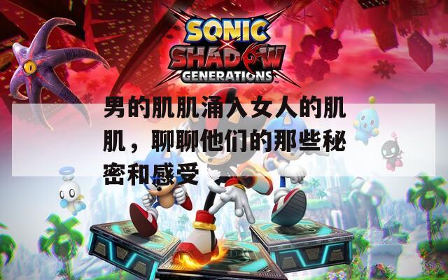 男的肌肌涌入女人的肌肌，聊聊他们的那些秘密和感受