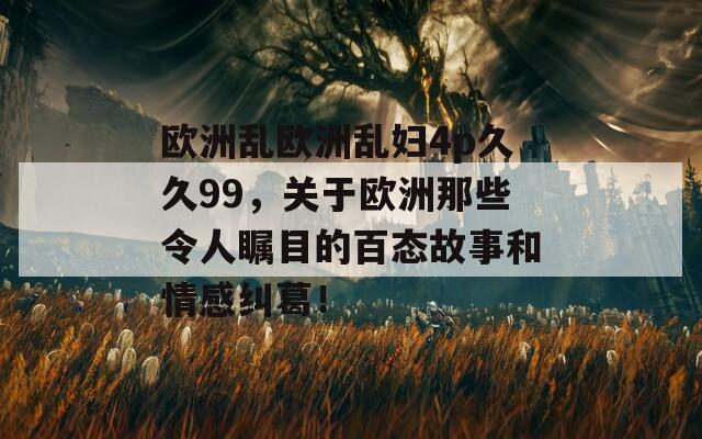 欧洲乱欧洲乱妇4p久久99，关于欧洲那些令人瞩目的百态故事和情感纠葛！