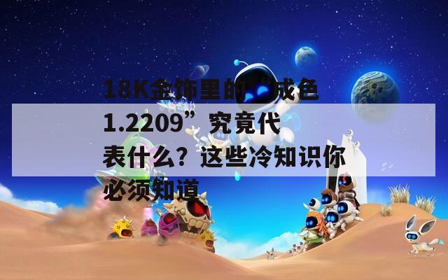 18K金饰里的“成色1.2209”究竟代表什么？这些冷知识你必须知道