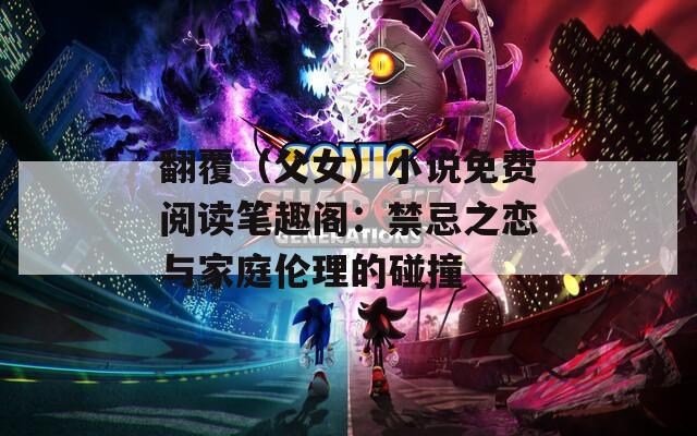 翻覆（父女）小说免费阅读笔趣阁：禁忌之恋与家庭伦理的碰撞