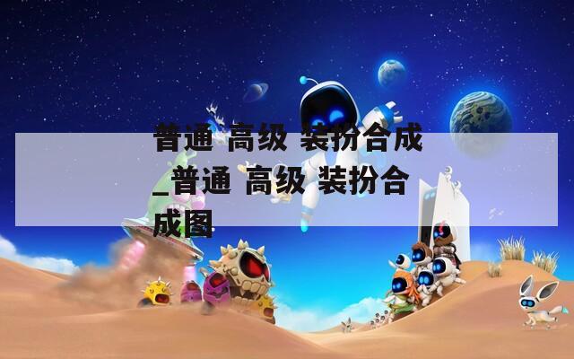 普通 高级 装扮合成_普通 高级 装扮合成图