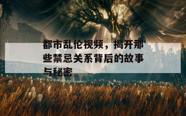 都市乱伦视频，揭开那些禁忌关系背后的故事与秘密