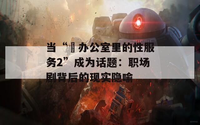 当“巜办公室里的性服务2”成为话题：职场剧背后的现实隐喻