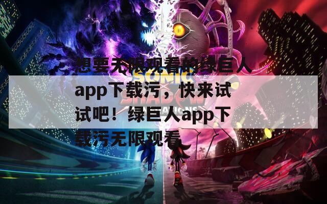 想要无限观看的绿巨人app下载污，快来试试吧！绿巨人app下载污无限观看