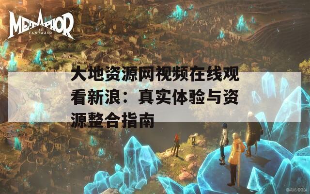 大地资源网视频在线观看新浪：真实体验与资源整合指南