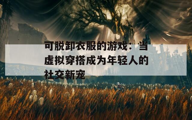 可脱卸衣服的游戏：当虚拟穿搭成为年轻人的社交新宠