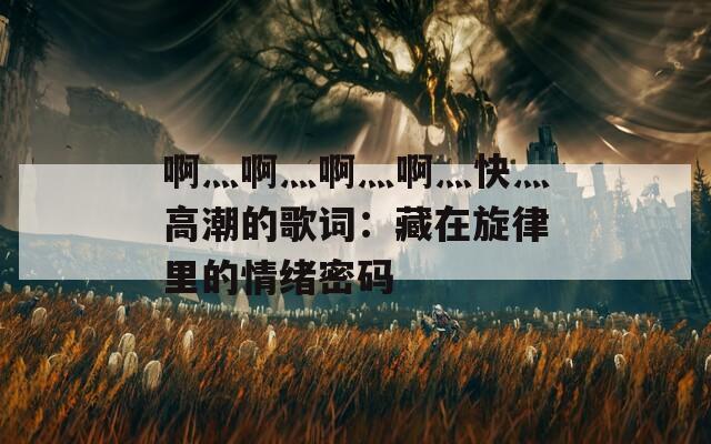 啊灬啊灬啊灬啊灬快灬高潮的歌词：藏在旋律里的情绪密码