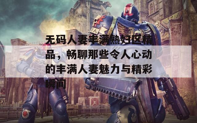 无码人妻丰满熟妇区精品，畅聊那些令人心动的丰满人妻魅力与精彩瞬间